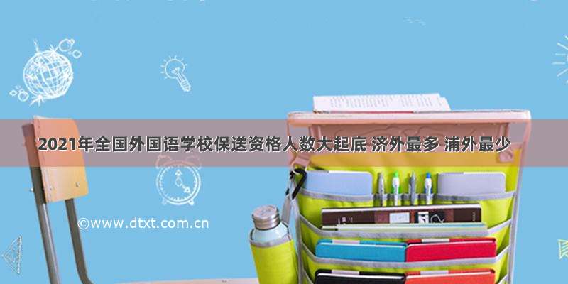 2021年全国外国语学校保送资格人数大起底 济外最多 浦外最少