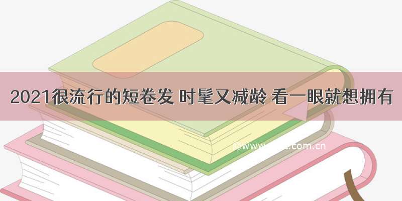 2021很流行的短卷发 时髦又减龄 看一眼就想拥有