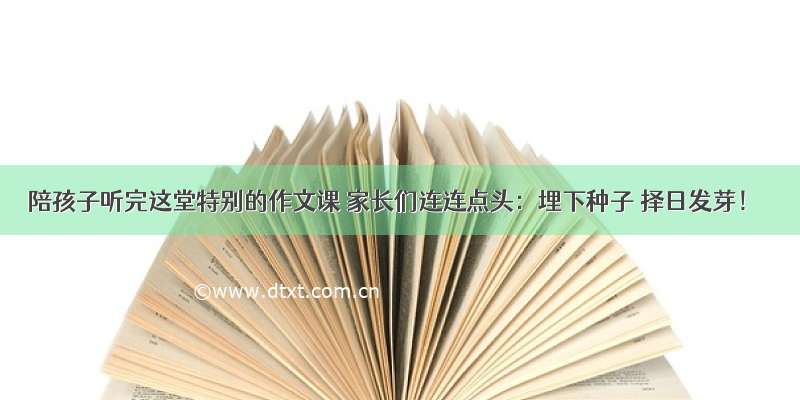 陪孩子听完这堂特别的作文课 家长们连连点头：埋下种子 择日发芽！