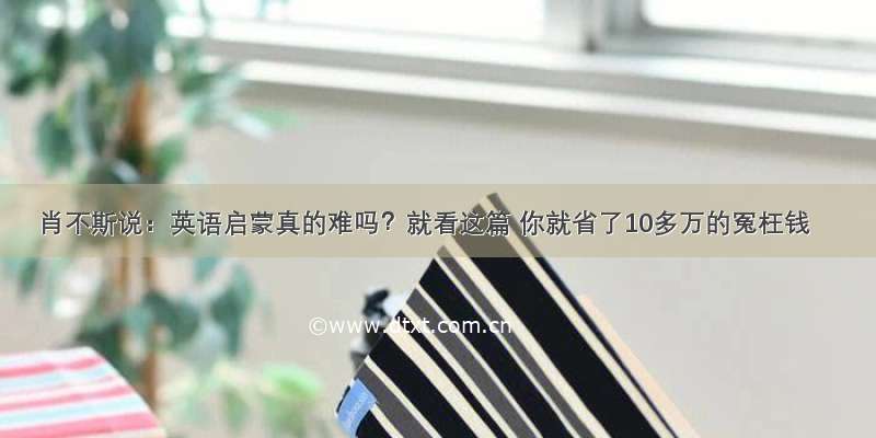 肖不斯说：英语启蒙真的难吗？就看这篇 你就省了10多万的冤枉钱