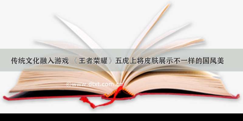 传统文化融入游戏 《王者荣耀》五虎上将皮肤展示不一样的国风美