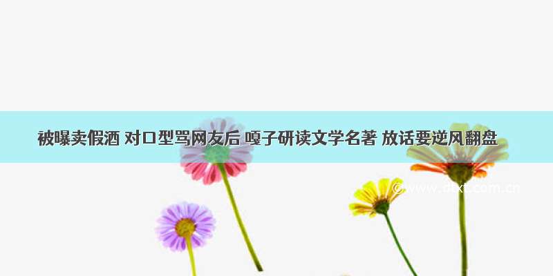 被曝卖假酒 对口型骂网友后 嘎子研读文学名著 放话要逆风翻盘