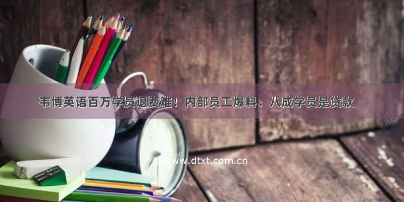 韦博英语百万学员退费难！内部员工爆料：八成学员是贷款