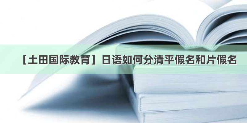 【土田国际教育】日语如何分清平假名和片假名