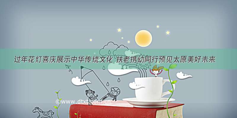 过年花灯喜庆展示中华传统文化 扶老携幼同行预见太原美好未来