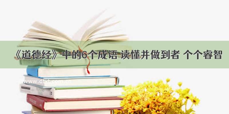 《道德经》中的6个成语 读懂并做到者 个个睿智