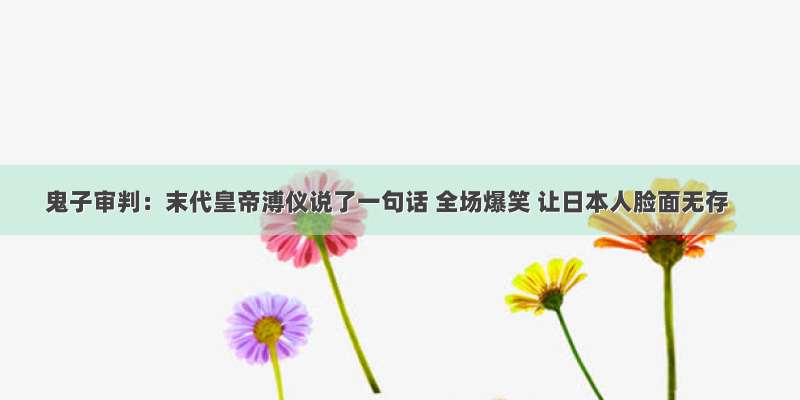 鬼子审判：末代皇帝溥仪说了一句话 全场爆笑 让日本人脸面无存