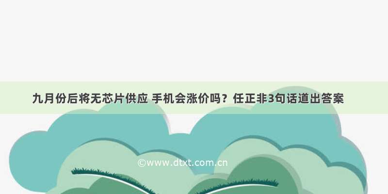 九月份后将无芯片供应 手机会涨价吗？任正非3句话道出答案