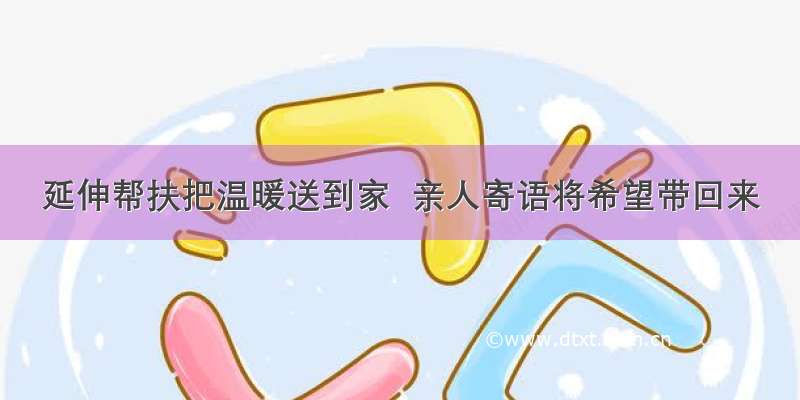 延伸帮扶把温暖送到家  亲人寄语将希望带回来