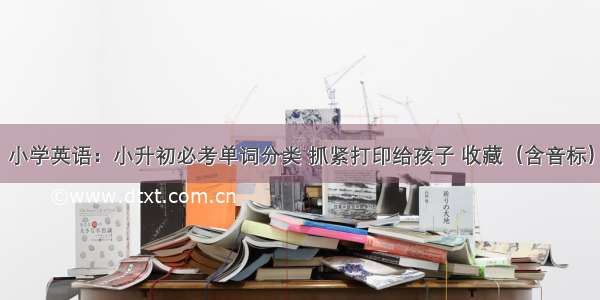 小学英语：小升初必考单词分类 抓紧打印给孩子 收藏（含音标）