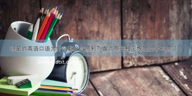 明星的英语口语为什么都这么流利？盘点那些相见恨晚的学习窍门