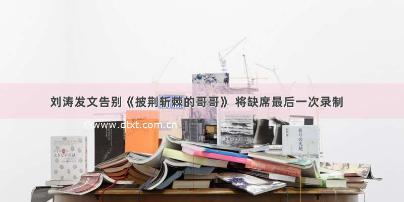 刘涛发文告别《披荆斩棘的哥哥》 将缺席最后一次录制