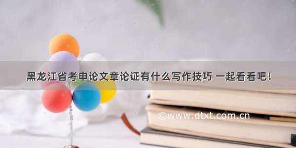 黑龙江省考申论文章论证有什么写作技巧 一起看看吧！