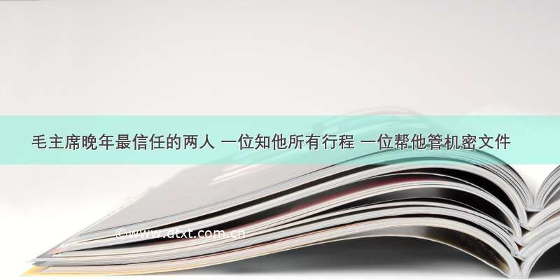 毛主席晚年最信任的两人 一位知他所有行程 一位帮他管机密文件