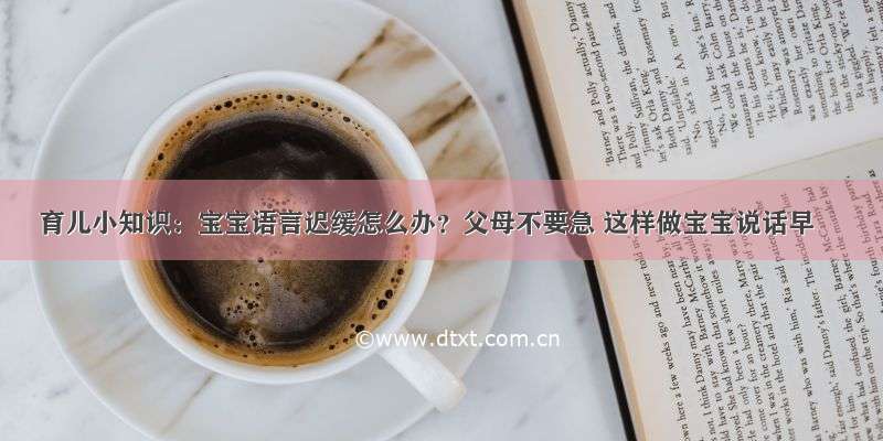 育儿小知识：宝宝语言迟缓怎么办？父母不要急 这样做宝宝说话早