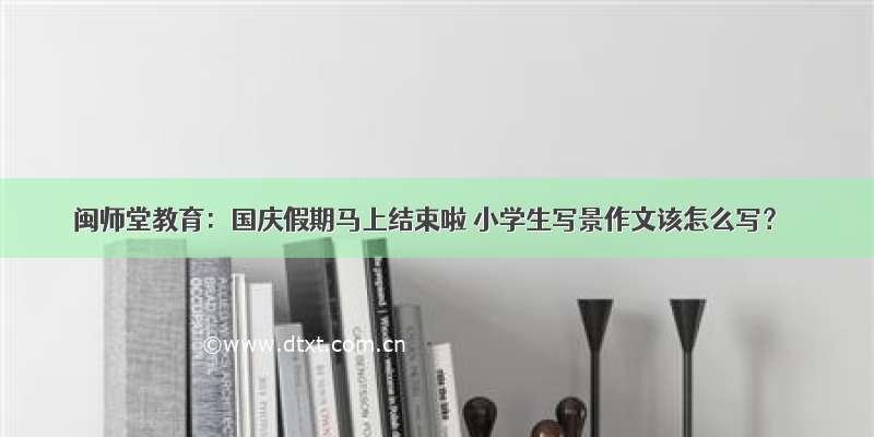 闽师堂教育：国庆假期马上结束啦 小学生写景作文该怎么写？