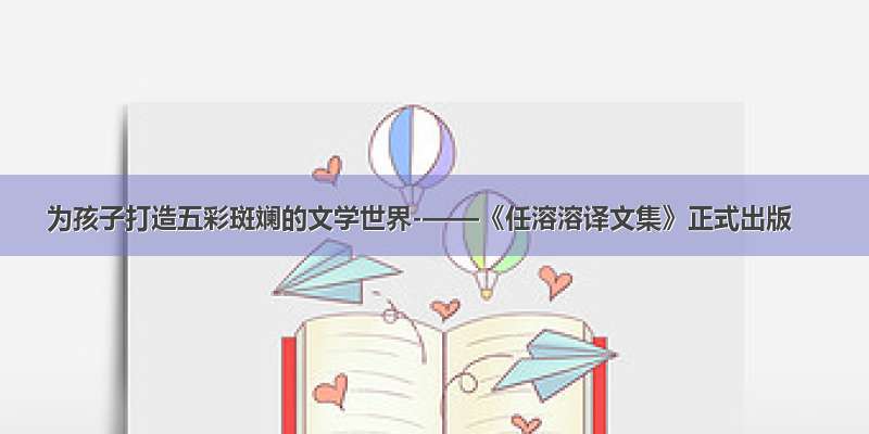 为孩子打造五彩斑斓的文学世界-——《任溶溶译文集》正式出版