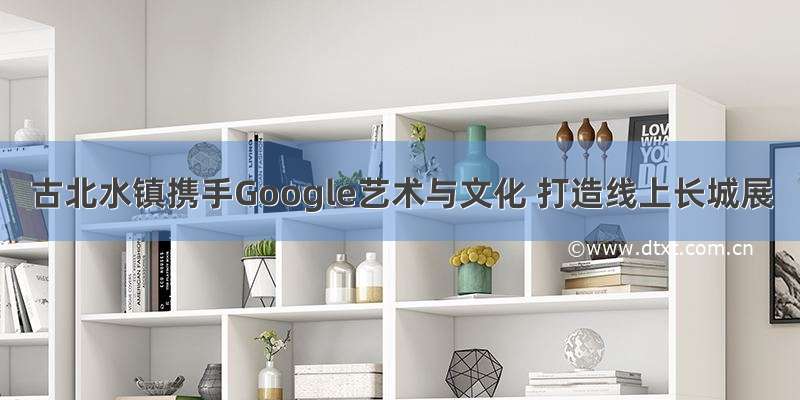 古北水镇携手Google艺术与文化 打造线上长城展