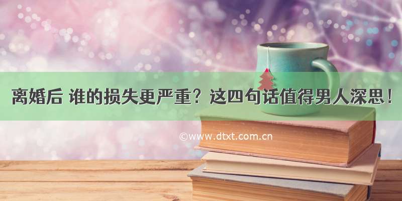 离婚后 谁的损失更严重？这四句话值得男人深思！