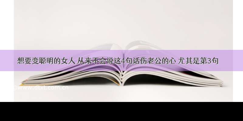 想要变聪明的女人 从来不会说这4句话伤老公的心 尤其是第3句