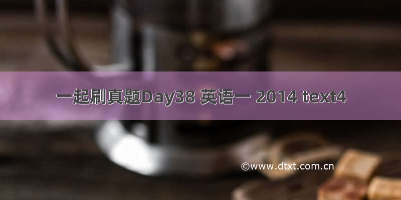 一起刷真题Day38 英语一 2014 text4