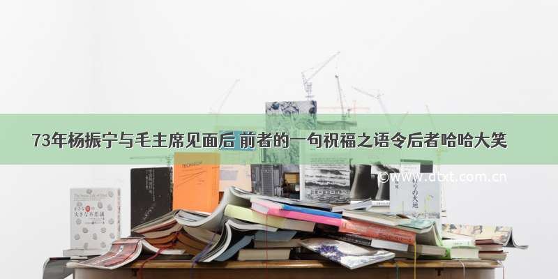 73年杨振宁与毛主席见面后 前者的一句祝福之语令后者哈哈大笑