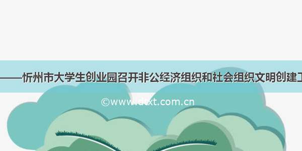 合作 共赢——忻州市大学生创业园召开非公经济组织和社会组织文明创建工作交流会