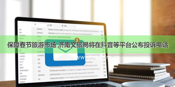 保障春节旅游市场 济南文旅局将在抖音等平台公布投诉电话