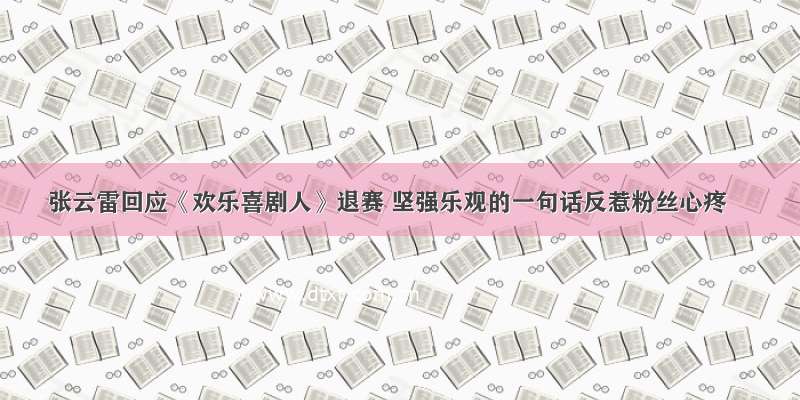 张云雷回应《欢乐喜剧人》退赛 坚强乐观的一句话反惹粉丝心疼