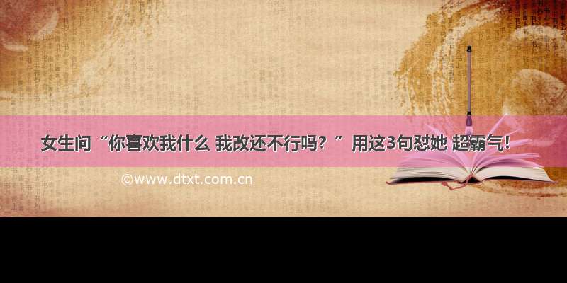 女生问“你喜欢我什么 我改还不行吗？”用这3句怼她 超霸气！