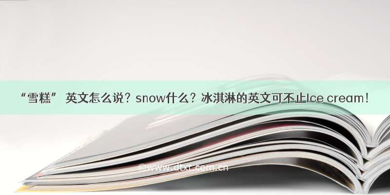 “雪糕” 英文怎么说？snow什么？冰淇淋的英文可不止Ice cream！