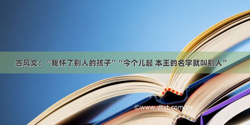 古风文：“我怀了别人的孩子”“今个儿起 本王的名字就叫别人”