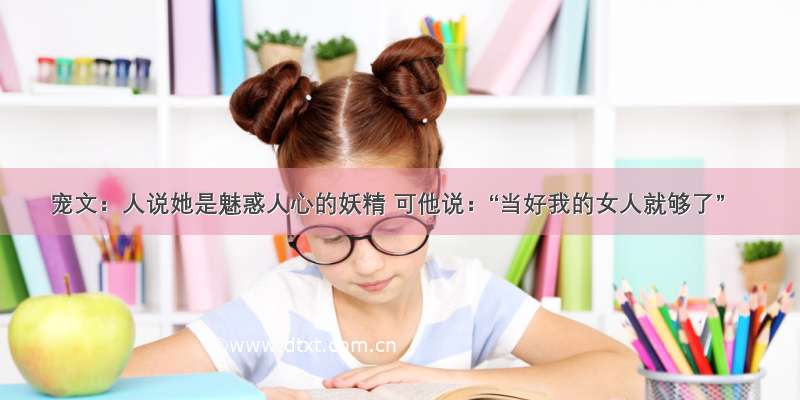 宠文：人说她是魅惑人心的妖精 可他说：“当好我的女人就够了”