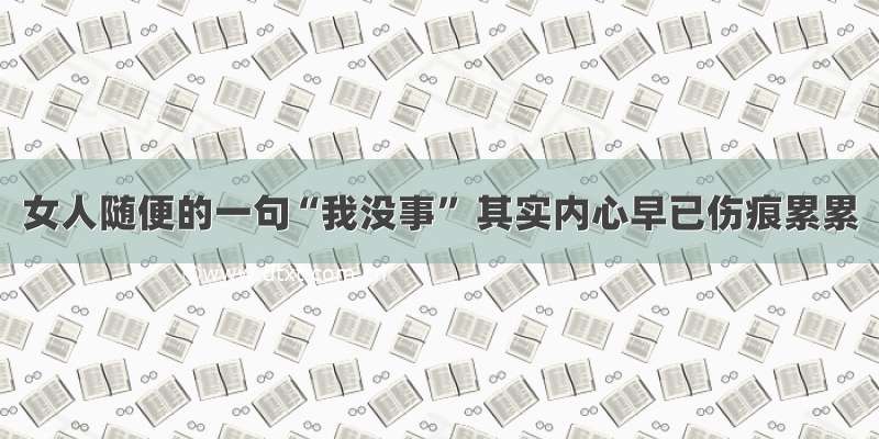 女人随便的一句“我没事” 其实内心早已伤痕累累