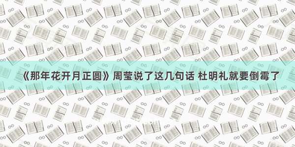 《那年花开月正圆》周莹说了这几句话 杜明礼就要倒霉了