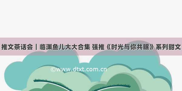 推文茶话会｜临渊鱼儿大大合集 强推《时光与你共眠》系列甜文