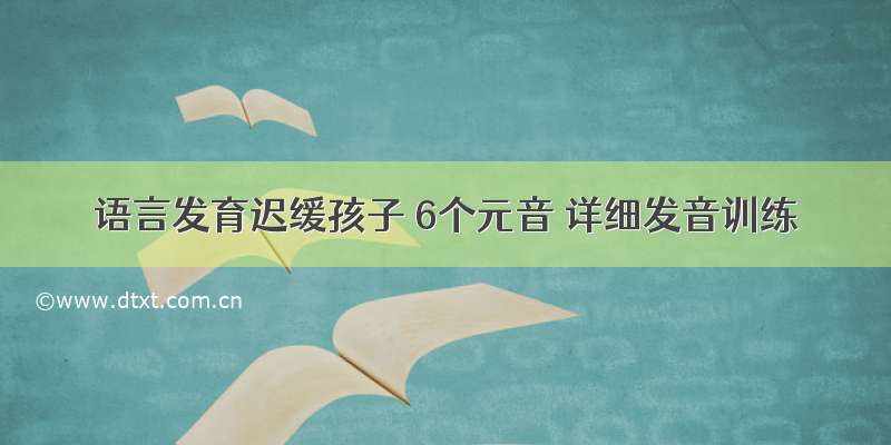 语言发育迟缓孩子 6个元音 详细发音训练