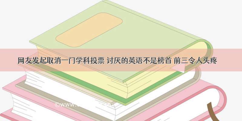 网友发起取消一门学科投票 讨厌的英语不是榜首 前三令人头疼