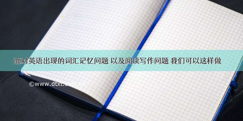 面对英语出现的词汇记忆问题 以及阅读写作问题 我们可以这样做