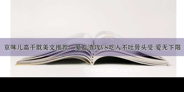 京味儿高干耽美文推荐：鬼畜渣攻VS吃人不吐骨头受 爱无下限