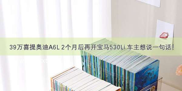 39万喜提奥迪A6L 2个月后再开宝马530Li 车主想说一句话！