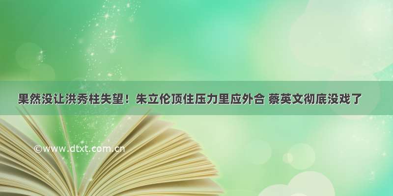 果然没让洪秀柱失望！朱立伦顶住压力里应外合 蔡英文彻底没戏了