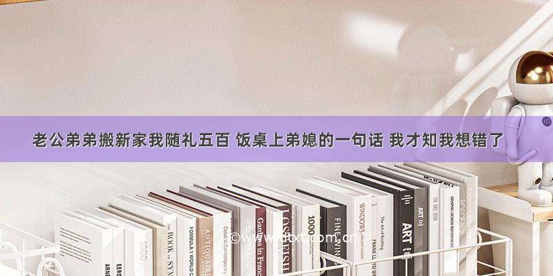 老公弟弟搬新家我随礼五百 饭桌上弟媳的一句话 我才知我想错了