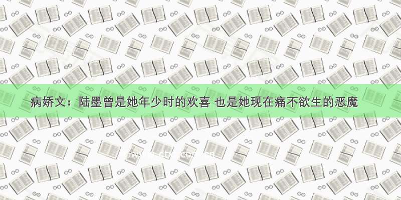 病娇文：陆墨曾是她年少时的欢喜 也是她现在痛不欲生的恶魔