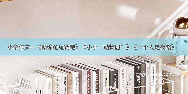 小学作文—《新编龟兔赛跑》《小小“动物园”》《一个人走夜路》