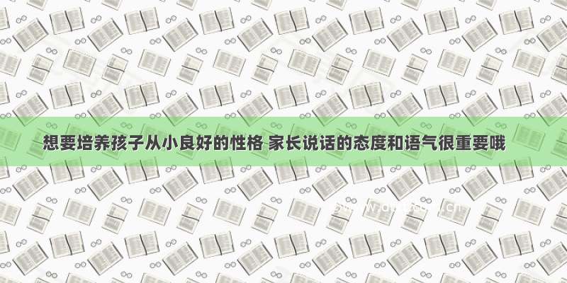 想要培养孩子从小良好的性格 家长说话的态度和语气很重要哦