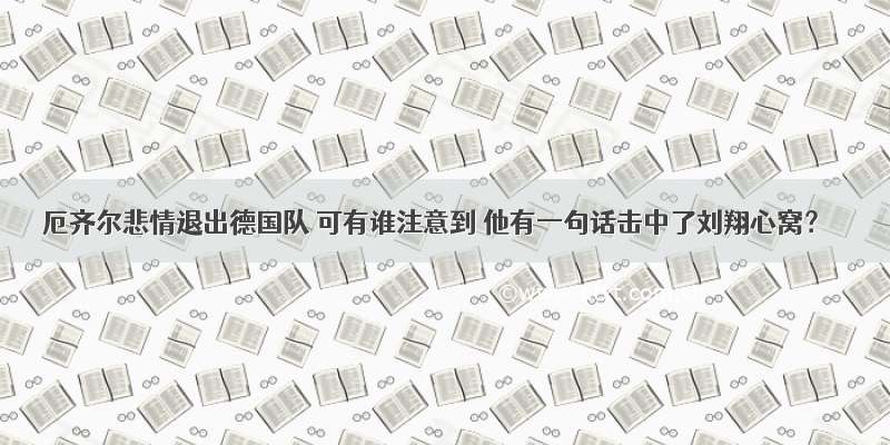 厄齐尔悲情退出德国队 可有谁注意到 他有一句话击中了刘翔心窝？