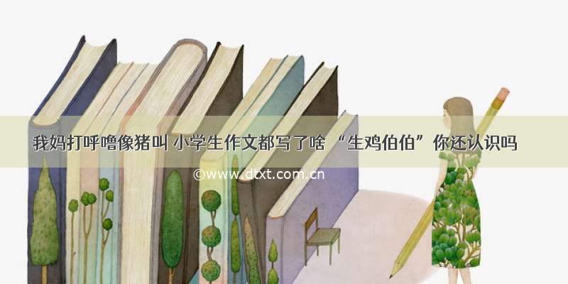 我妈打呼噜像猪叫 小学生作文都写了啥 “生鸡伯伯”你还认识吗