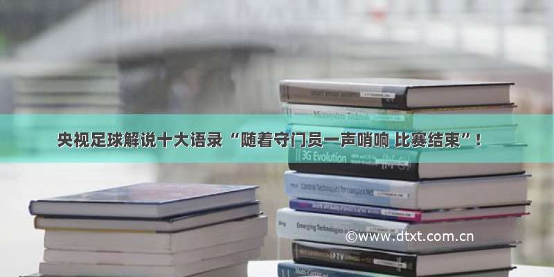 央视足球解说十大语录 “随着守门员一声哨响 比赛结束”！