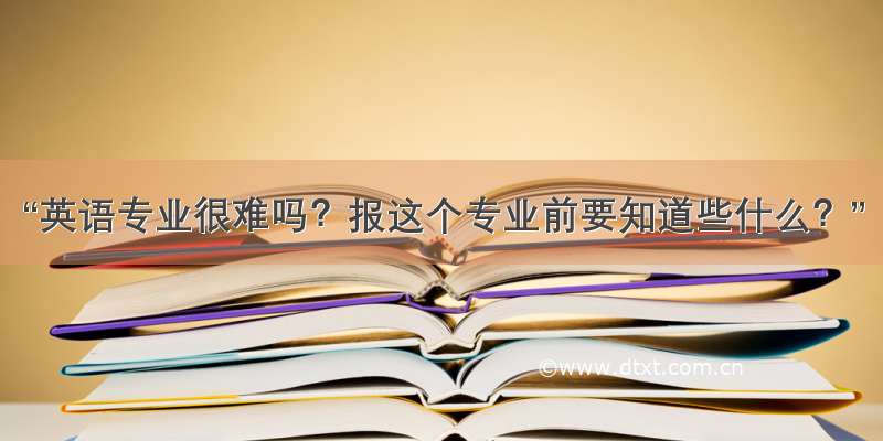 “英语专业很难吗？报这个专业前要知道些什么？”